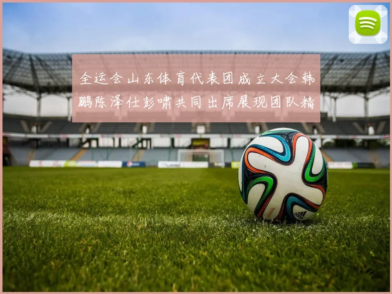 全运会山东体育代表团成立大会韩鹏陈泽仕彭啸共同出席展现团队精神与风采