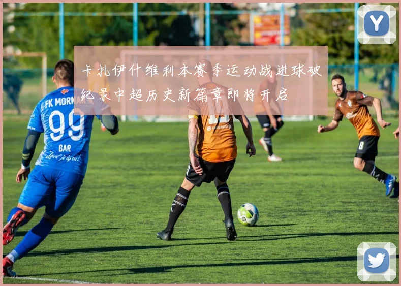 卡扎伊什维利本赛季运动战进球破纪录中超历史新篇章即将开启