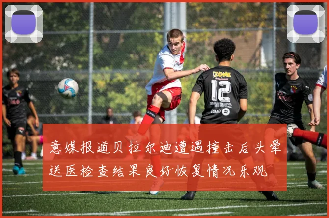 意媒报道贝拉尔迪遭遇撞击后头晕送医检查结果良好恢复情况乐观