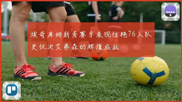 埃奇库姆新秀赛季表现惊艳76人队史仅次艾弗森的辉煌成就
