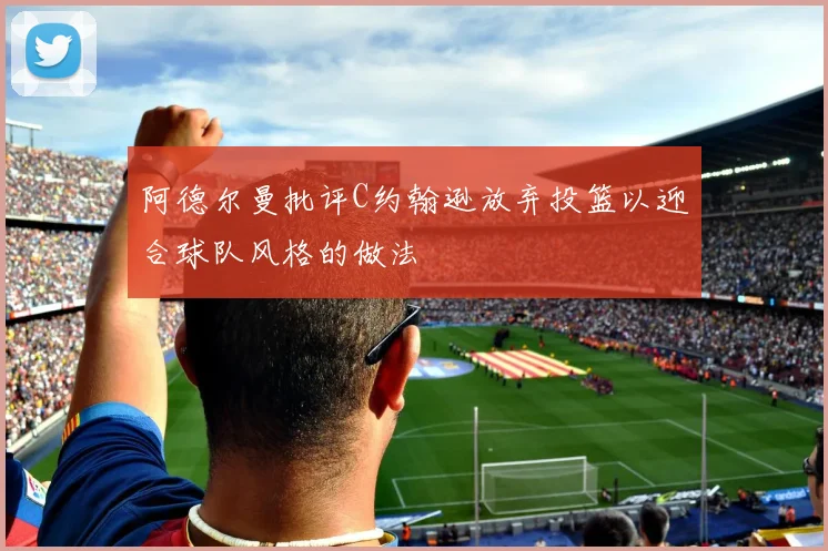 阿德尔曼批评C约翰逊放弃投篮以迎合球队风格的做法