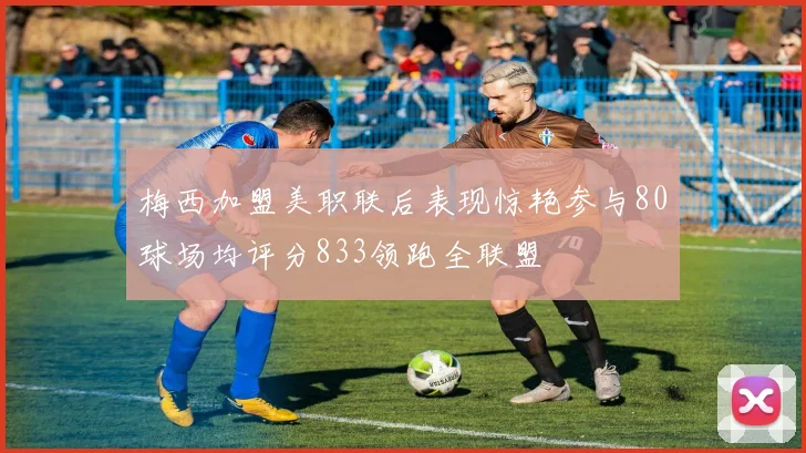 梅西加盟美职联后表现惊艳参与80球场均评分833领跑全联盟