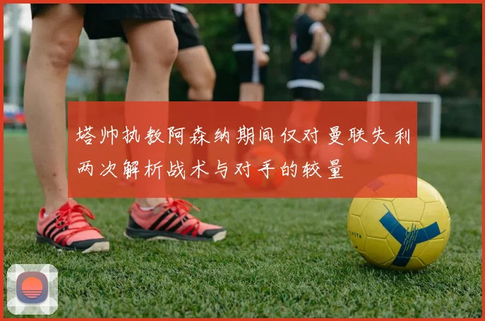 塔帅执教阿森纳期间仅对曼联失利两次解析战术与对手的较量