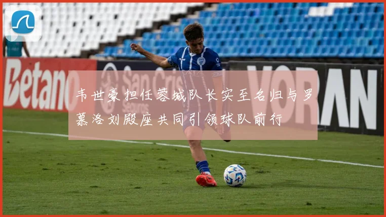 韦世豪担任蓉城队长实至名归与罗慕洛刘殿座共同引领球队前行