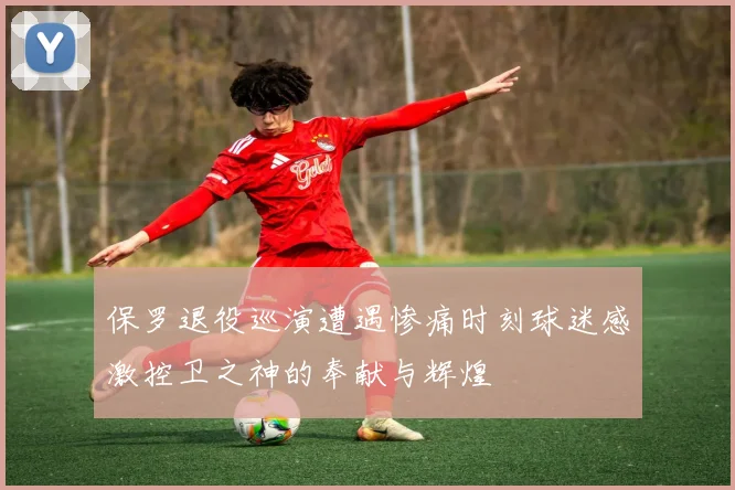 保罗退役巡演遭遇惨痛时刻球迷感激控卫之神的奉献与辉煌