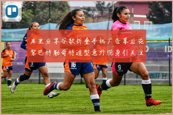 库里分享谷歌折叠手机广告幕后花絮巴特勒奇特造型意外现身引关注