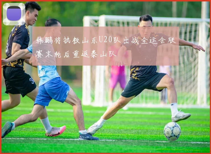 韩鹏将执教山东U20队出战全运会联赛末轮后重返泰山队