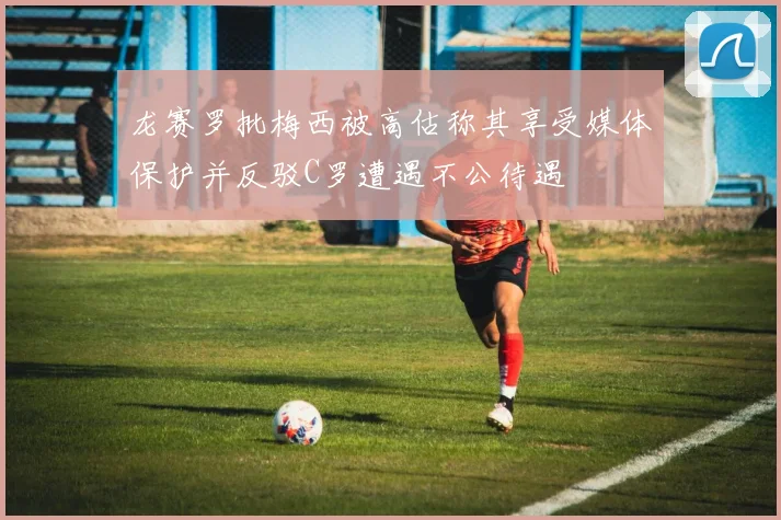 龙赛罗批梅西被高估称其享受媒体保护并反驳C罗遭遇不公待遇