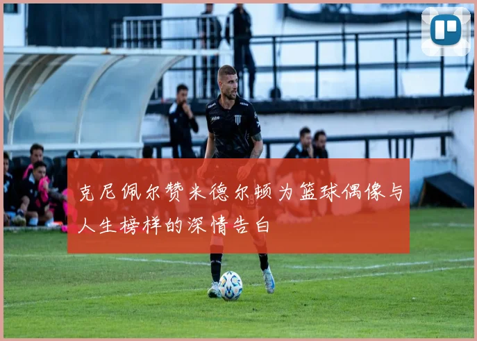 克尼佩尔赞米德尔顿为篮球偶像与人生榜样的深情告白