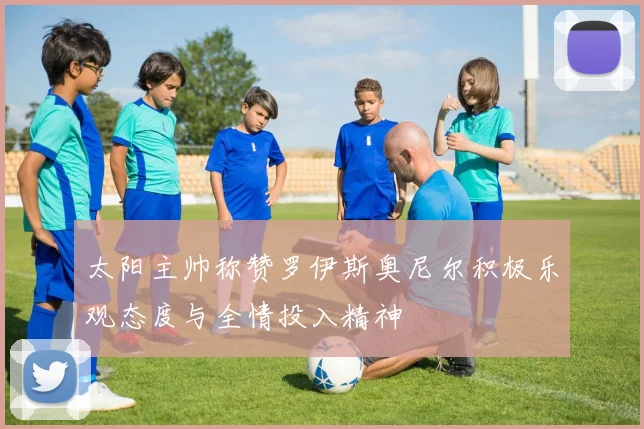 太阳主帅称赞罗伊斯奥尼尔积极乐观态度与全情投入精神