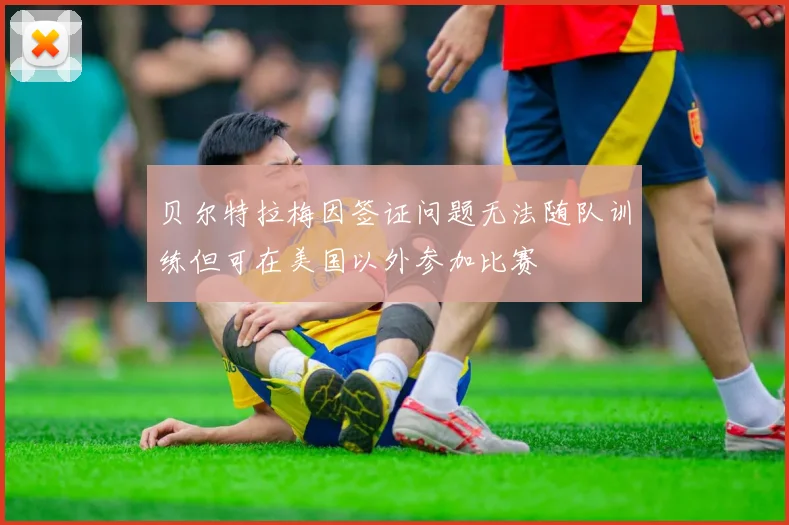 贝尔特拉梅因签证问题无法随队训练但可在美国以外参加比赛