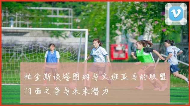 帕金斯谈塔图姆与文班亚马的联盟门面之争与未来潜力